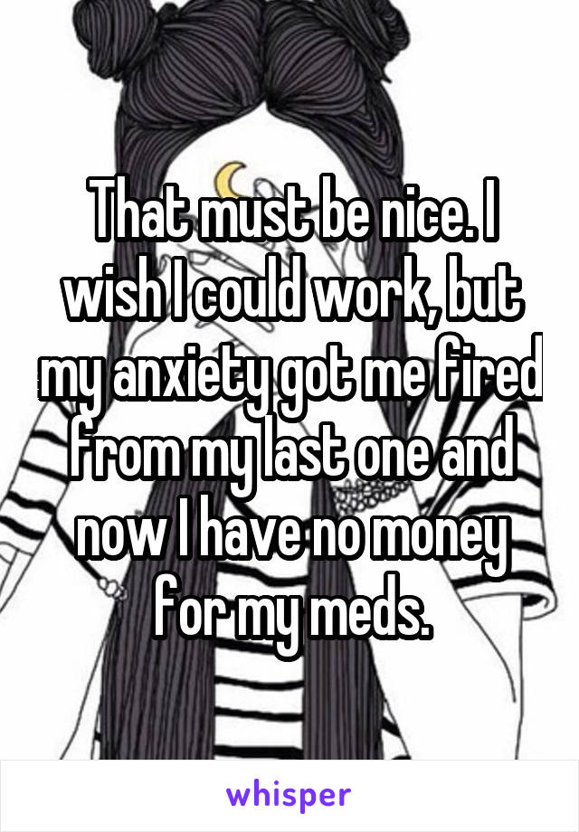 That must be nice. I wish I could work, but my anxiety got me fired from my last one and now I have no money for my meds.