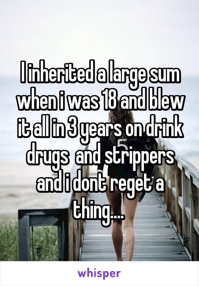 I inherited a large sum when i was 18 and blew it all in 3 years on drink drugs  and strippers and i dont reget a thing.... 