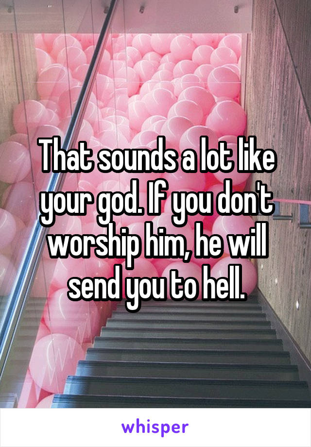That sounds a lot like your god. If you don't worship him, he will send you to hell.