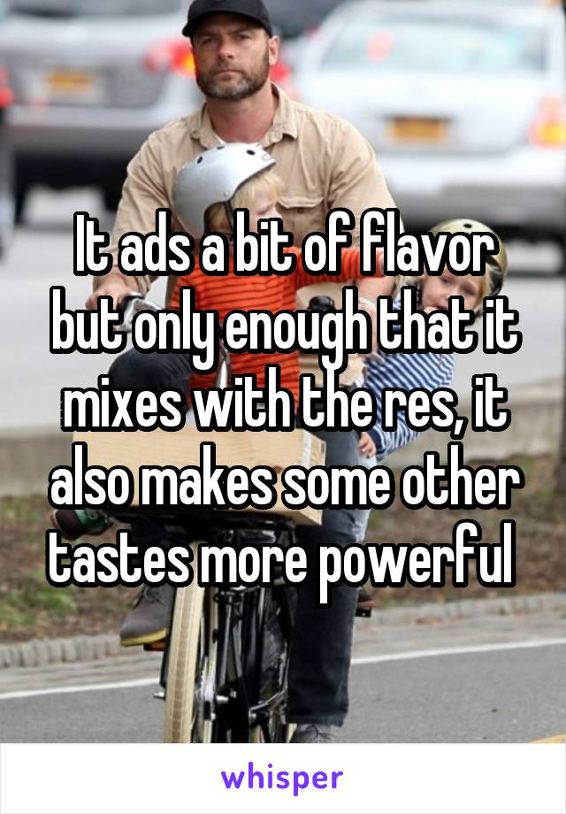 It ads a bit of flavor but only enough that it mixes with the res, it also makes some other tastes more powerful 