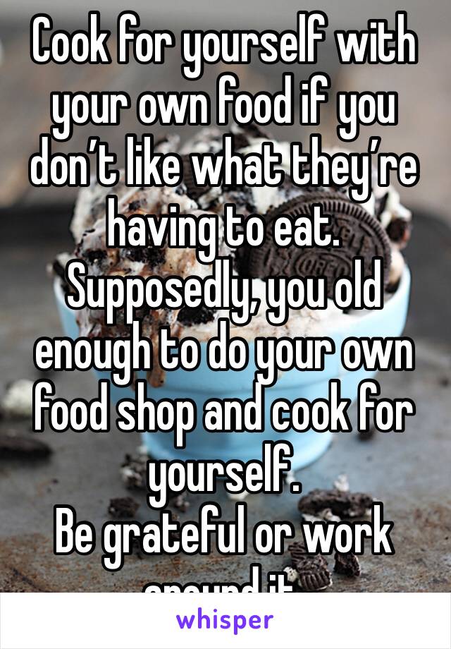 Cook for yourself with your own food if you don’t like what they’re having to eat. 
Supposedly, you old enough to do your own food shop and cook for yourself. 
Be grateful or work around it. 