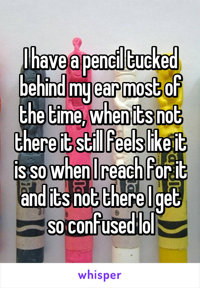 I have a pencil tucked behind my ear most of the time, when its not there it still feels like it is so when I reach for it and its not there I get so confused lol