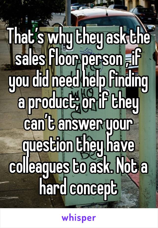 That’s why they ask the sales floor person , if you did need help finding a product; or if they can’t answer your question they have colleagues to ask. Not a hard concept 