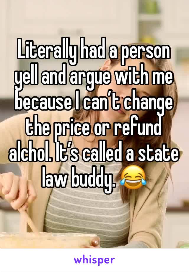 Literally had a person yell and argue with me because I can’t change the price or refund alchol. It’s called a state law buddy. 😂