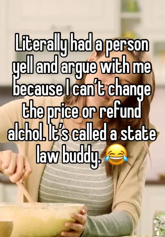 Literally had a person yell and argue with me because I can’t change the price or refund alchol. It’s called a state law buddy. 😂