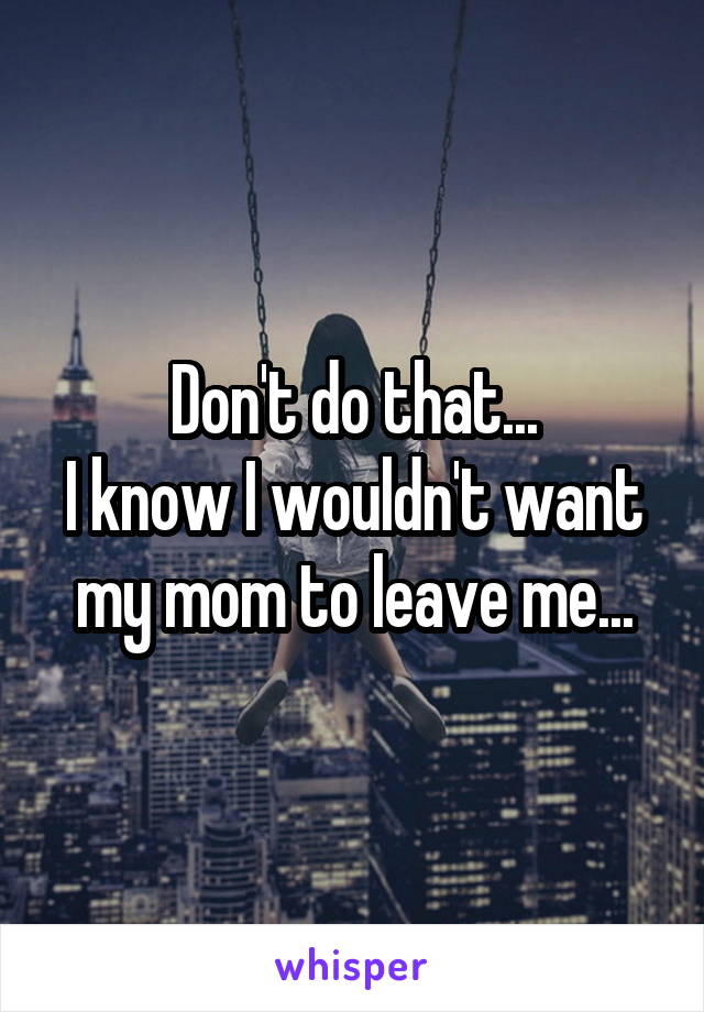 Don't do that...
I know I wouldn't want my mom to leave me...