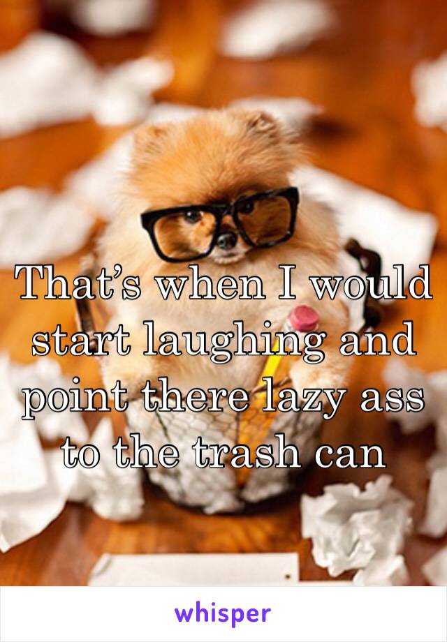 That’s when I would start laughing and point there lazy ass to the trash can