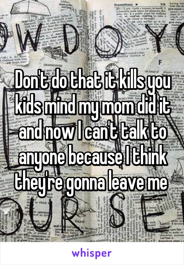 Don't do that it kills you kids mind my mom did it and now I can't talk to anyone because I think they're gonna leave me 