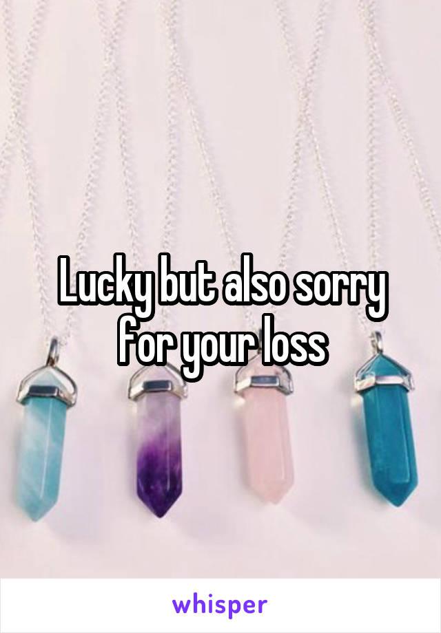 Lucky but also sorry for your loss