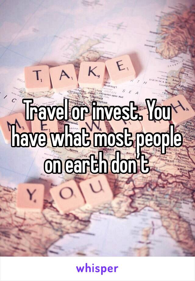 Travel or invest. You have what most people on earth don’t