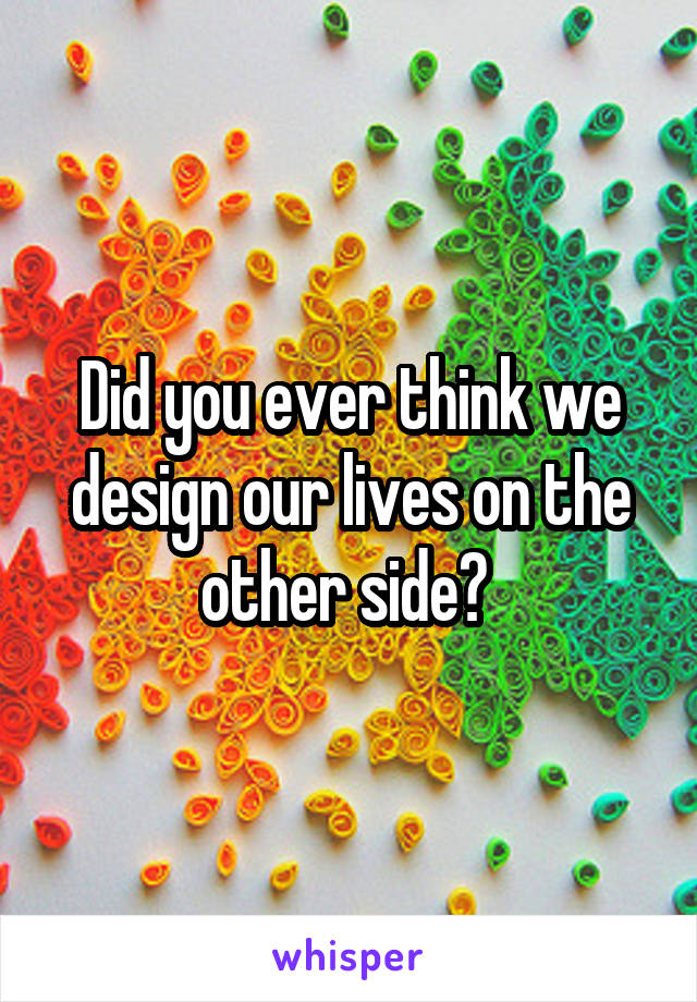 Did you ever think we design our lives on the other side? 