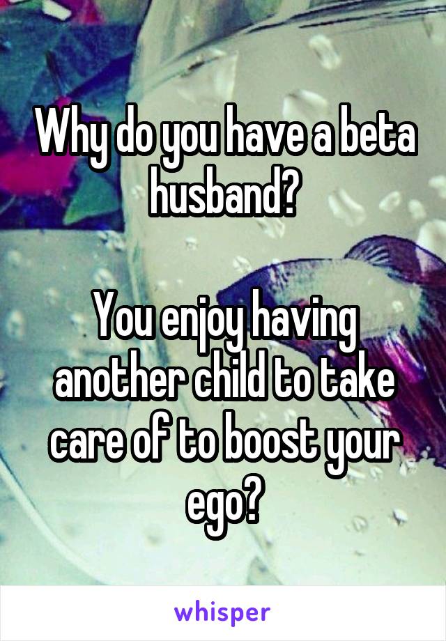 Why do you have a beta husband?

You enjoy having another child to take care of to boost your ego?