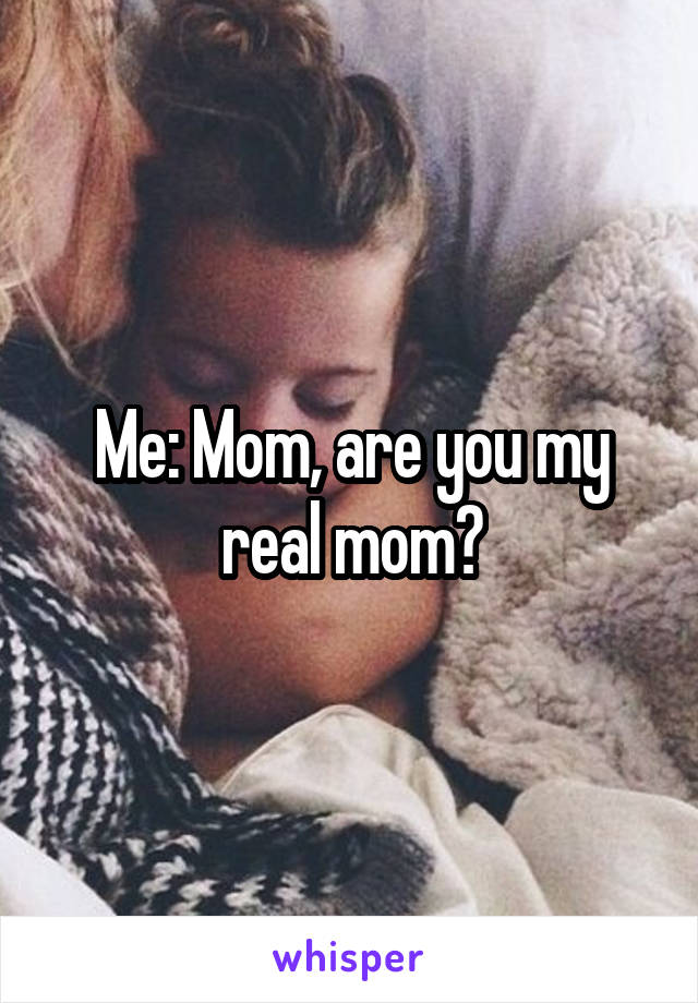 Me: Mom, are you my real mom?