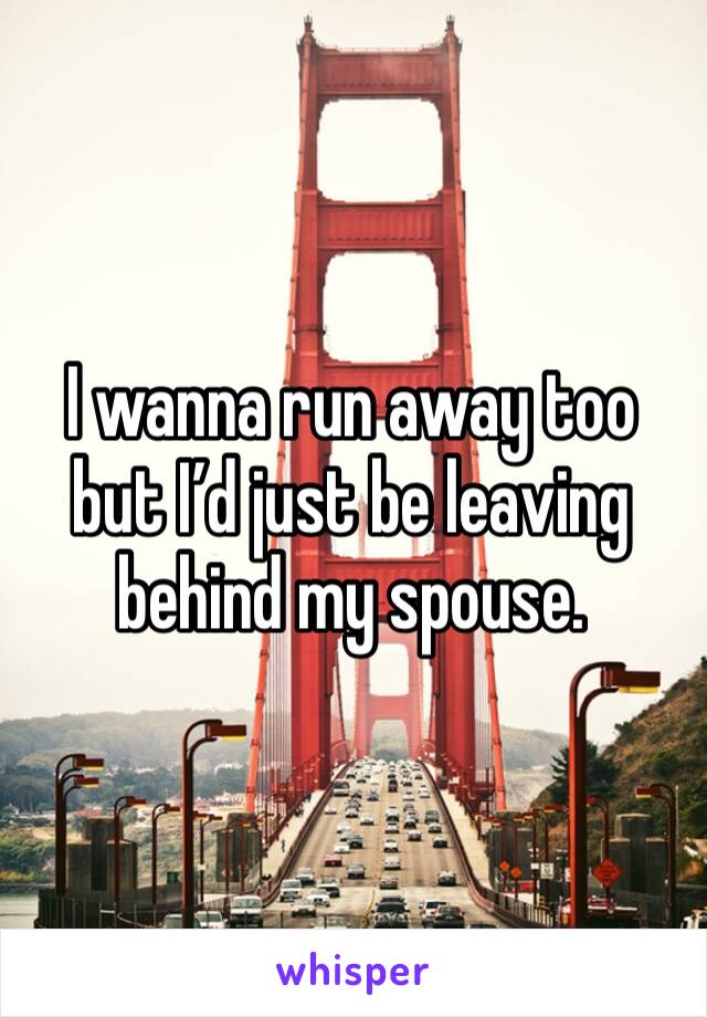 I wanna run away too but I’d just be leaving behind my spouse. 