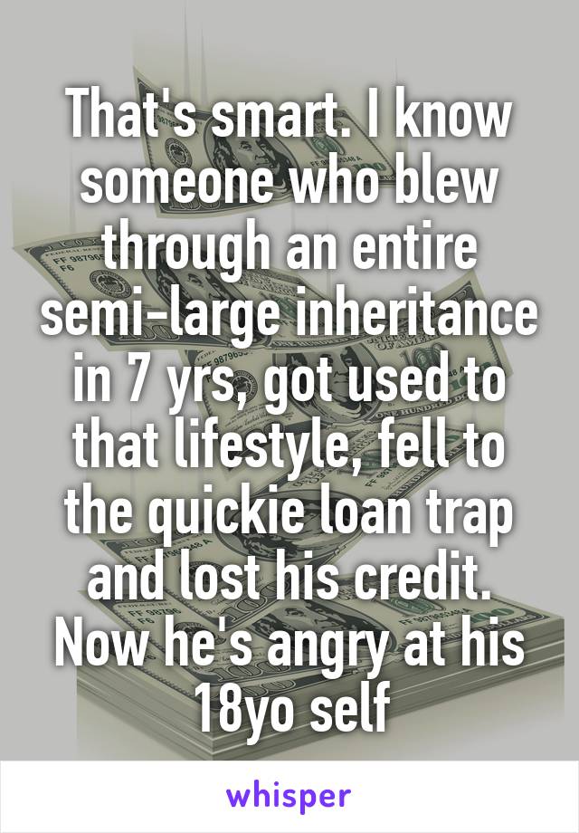 That's smart. I know someone who blew through an entire semi-large inheritance in 7 yrs, got used to that lifestyle, fell to the quickie loan trap and lost his credit. Now he's angry at his 18yo self