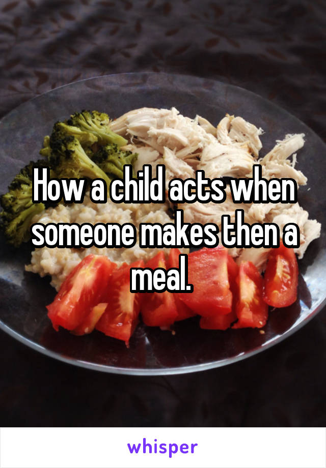 How a child acts when someone makes then a meal. 