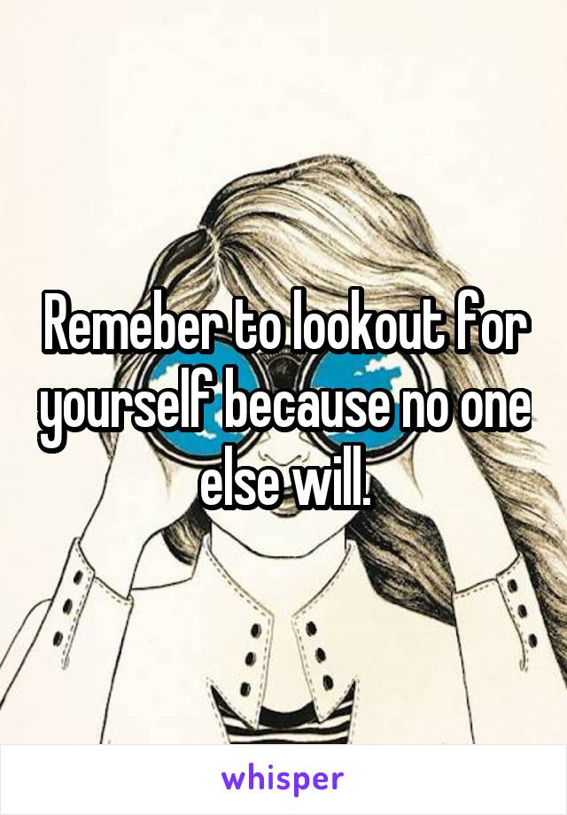 Remeber to lookout for yourself because no one else will.