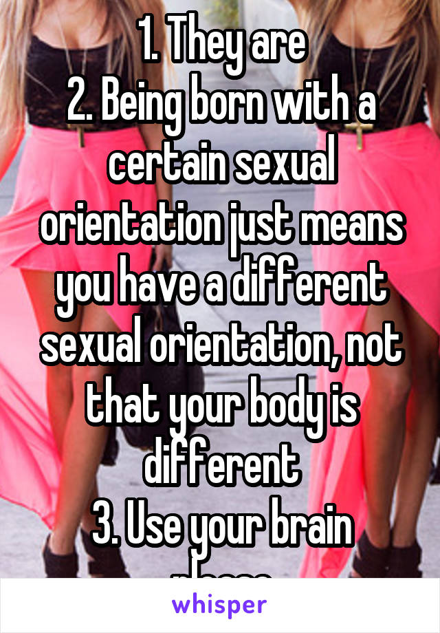 1. They are
2. Being born with a certain sexual orientation just means you have a different sexual orientation, not that your body is different
3. Use your brain please