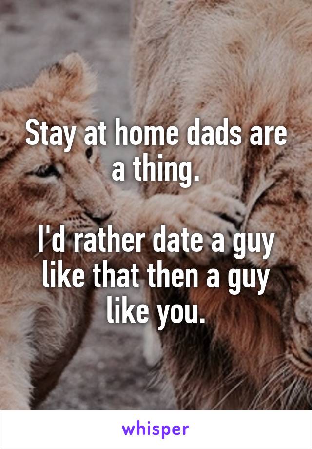 Stay at home dads are a thing.

I'd rather date a guy like that then a guy like you.