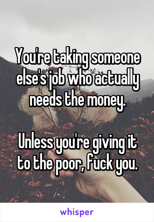 You're taking someone else's job who actually needs the money.

Unless you're giving it to the poor, fuck you.