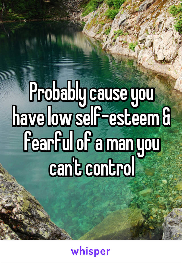 Probably cause you have low self-esteem & fearful of a man you can't control