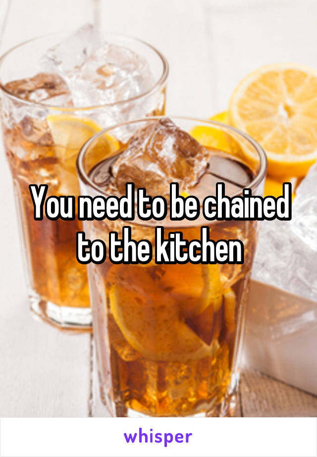 You need to be chained to the kitchen