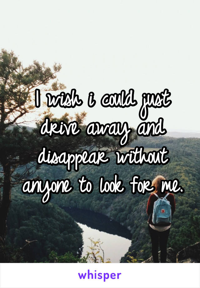 I wish i could just drive away and disappear without anyone to look for me.