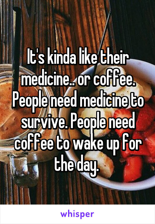 It's kinda like their medicine.. or coffee. People need medicine to survive. People need coffee to wake up for the day. 