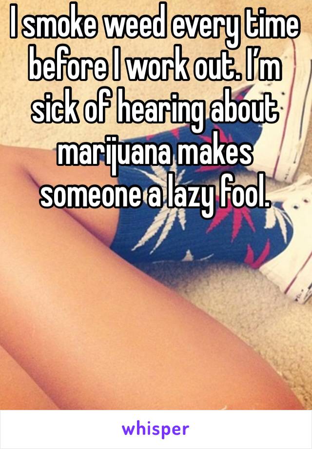 I smoke weed every time before I work out. I’m sick of hearing about marijuana makes someone a lazy fool. 