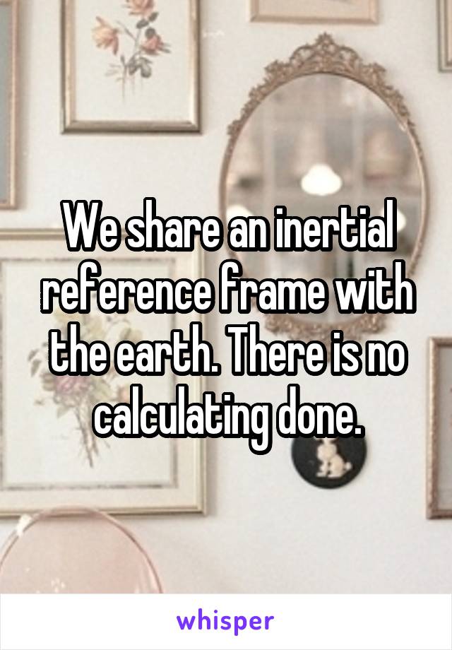 We share an inertial reference frame with the earth. There is no calculating done.