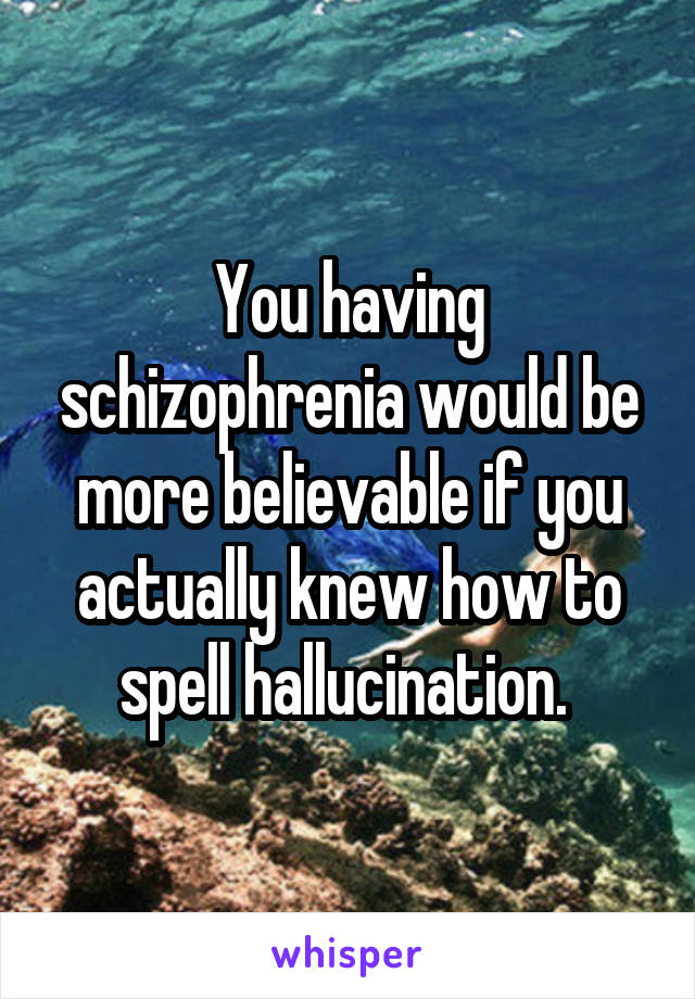 You having schizophrenia would be more believable if you actually knew how to spell hallucination. 