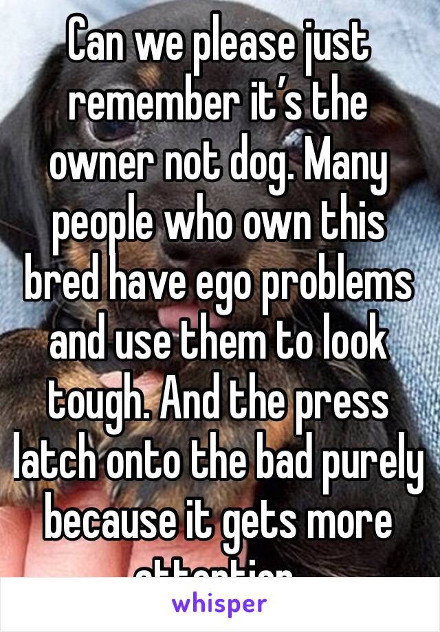 Can we please just remember it’s the owner not dog. Many people who own this bred have ego problems and use them to look tough. And the press latch onto the bad purely because it gets more attention.