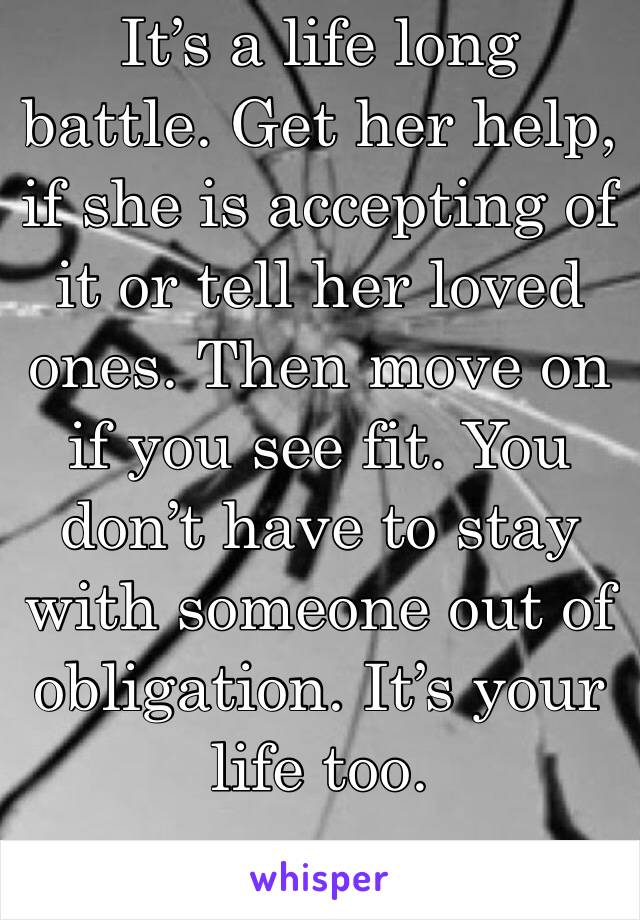 It’s a life long battle. Get her help, if she is accepting of it or tell her loved ones. Then move on if you see fit. You don’t have to stay with someone out of obligation. It’s your life too. 