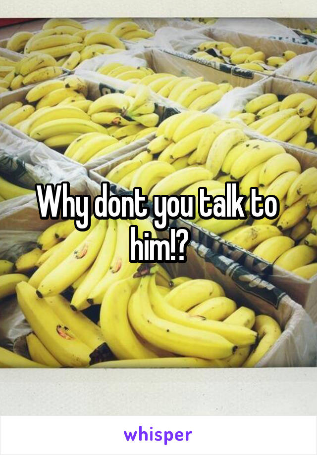 Why dont you talk to  him!?