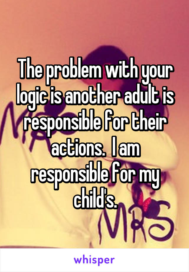 The problem with your logic is another adult is responsible for their actions.  I am responsible for my child's.