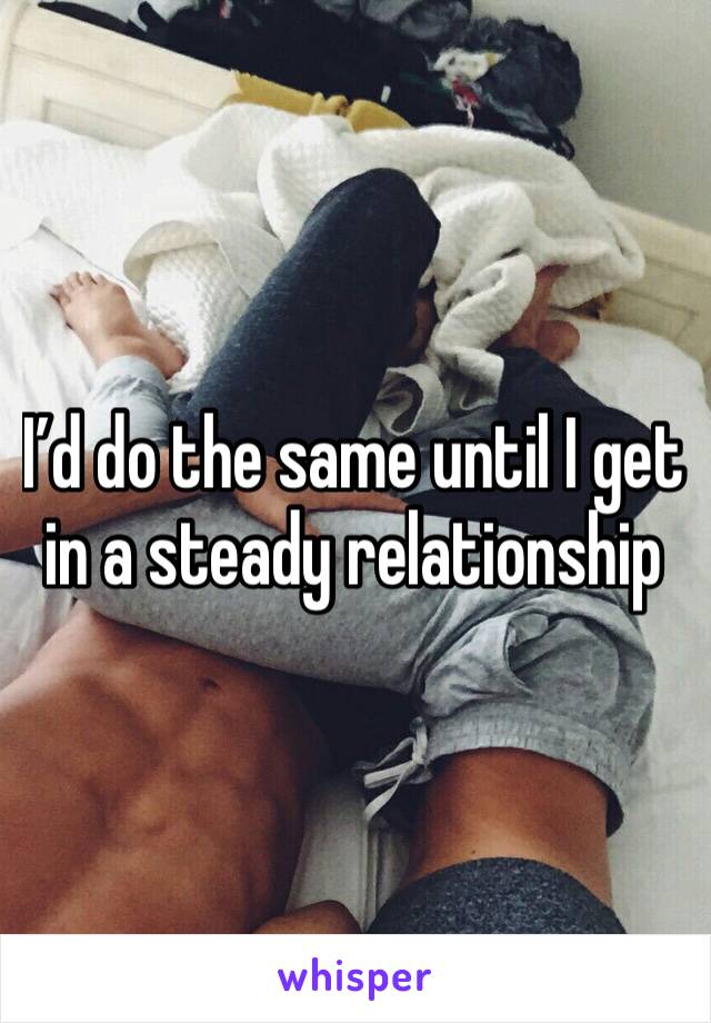 I’d do the same until I get in a steady relationship 