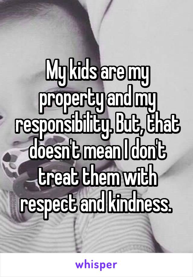 My kids are my property and my responsibility. But, that doesn't mean I don't treat them with respect and kindness. 