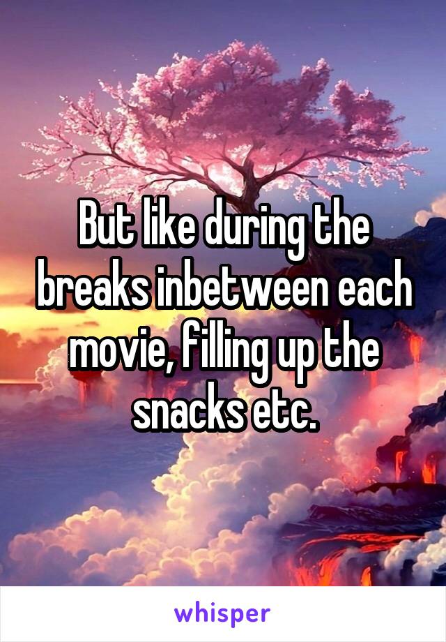 But like during the breaks inbetween each movie, filling up the snacks etc.