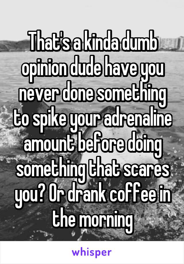That's a kinda dumb opinion dude have you never done something to spike your adrenaline amount before doing something that scares you? Or drank coffee in the morning
