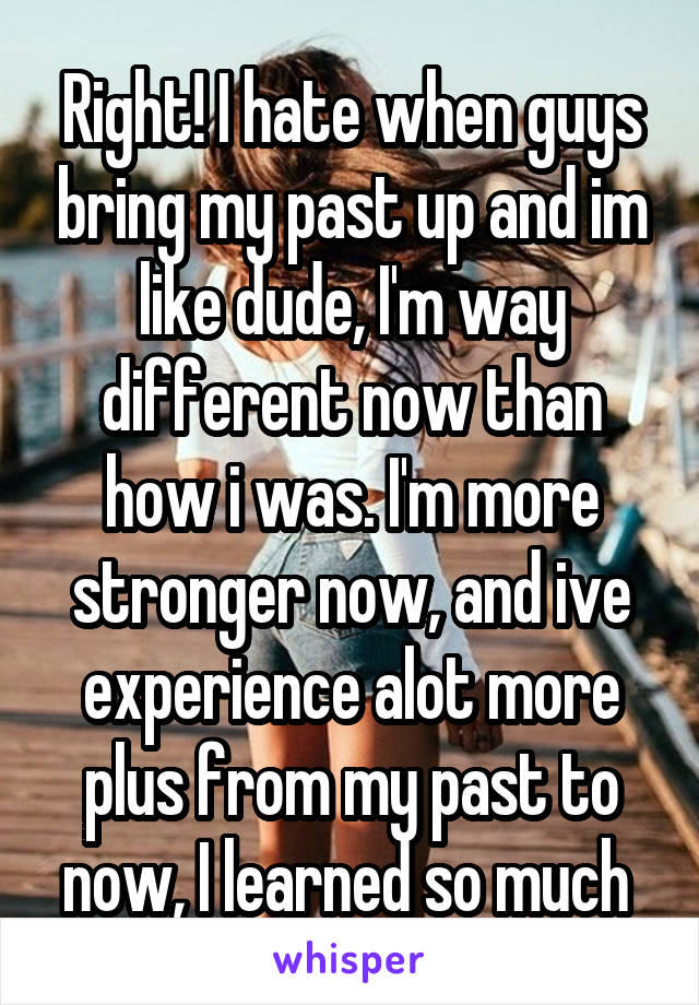 Right! I hate when guys bring my past up and im like dude, I'm way different now than how i was. I'm more stronger now, and ive experience alot more plus from my past to now, I learned so much 