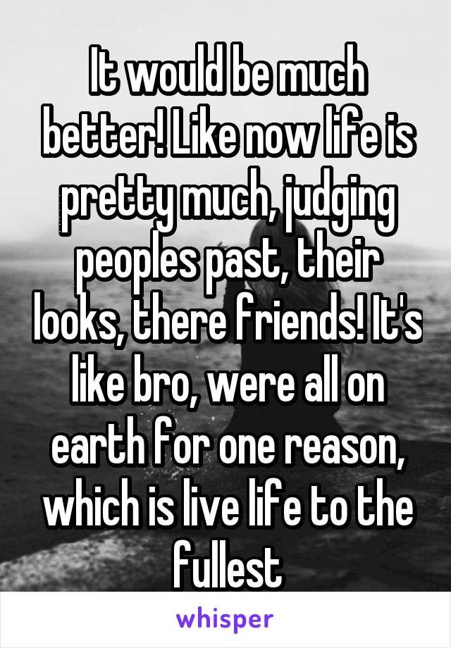 It would be much better! Like now life is pretty much, judging peoples past, their looks, there friends! It's like bro, were all on earth for one reason, which is live life to the fullest