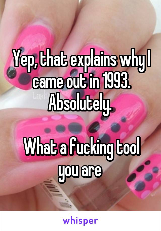 Yep, that explains why I came out in 1993. Absolutely. 

What a fucking tool you are 