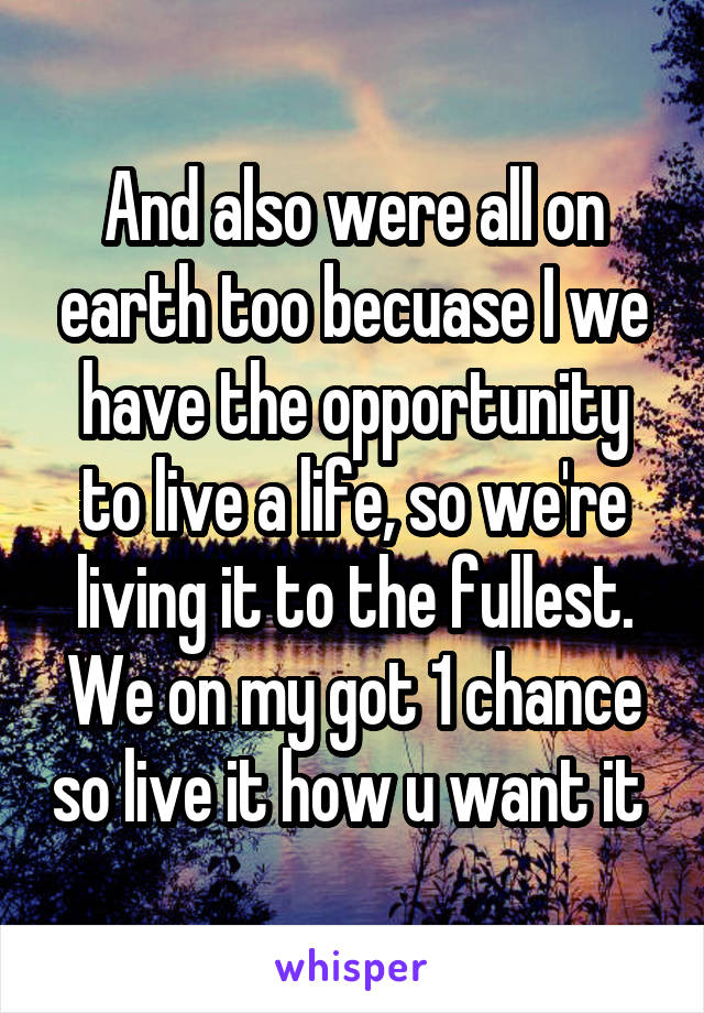 And also were all on earth too becuase I we have the opportunity to live a life, so we're living it to the fullest. We on my got 1 chance so live it how u want it 