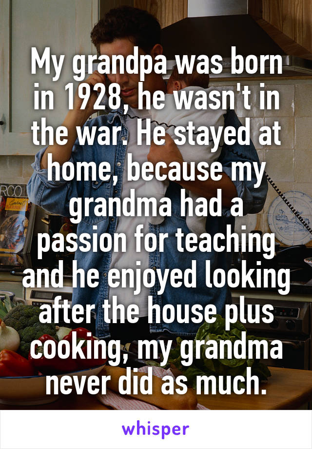 My grandpa was born in 1928, he wasn't in the war. He stayed at home, because my grandma had a passion for teaching and he enjoyed looking after the house plus cooking, my grandma never did as much.