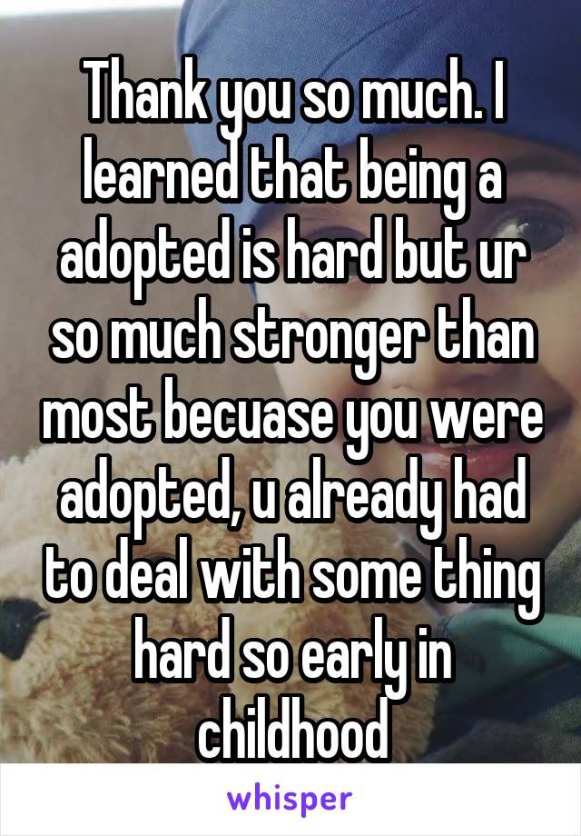 Thank you so much. I learned that being a adopted is hard but ur so much stronger than most becuase you were adopted, u already had to deal with some thing hard so early in childhood