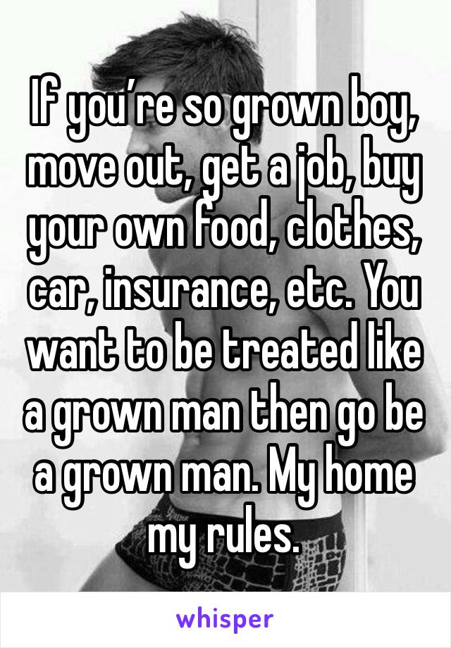 If you’re so grown boy, move out, get a job, buy your own food, clothes, car, insurance, etc. You want to be treated like a grown man then go be a grown man. My home my rules.