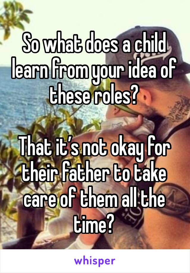 So what does a child learn from your idea of these roles? 

That it’s not okay for their father to take care of them all the time? 