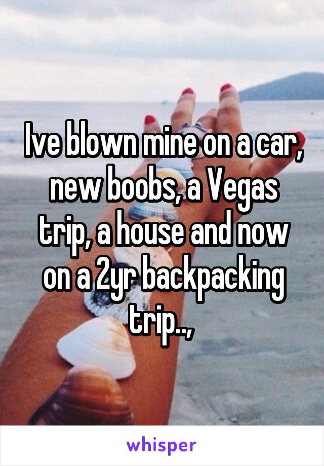 Ive blown mine on a car, new boobs, a Vegas trip, a house and now on a 2yr backpacking trip.., 