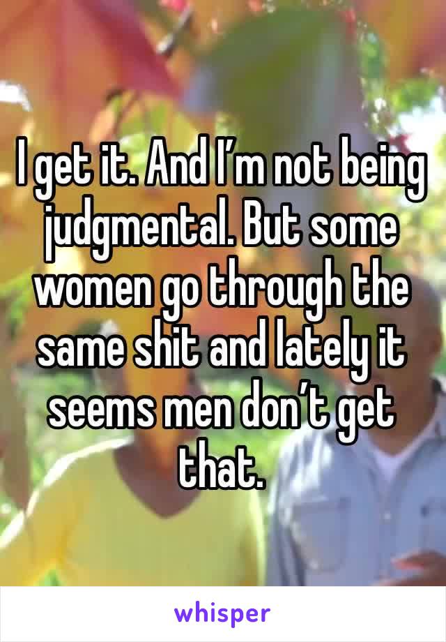 I get it. And I’m not being judgmental. But some women go through the same shit and lately it seems men don’t get that. 