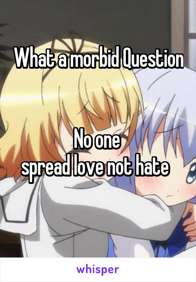 What a morbid Question


No one 
spread love not hate  

